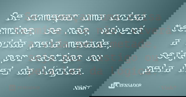 Se começar uma coisa termine, se não, viverá a vida pela metade, seja por castigo ou pela lei da lógica.... Frase de Vish7.