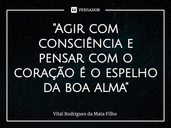 ⁠"Agir com consciência e pensar com o coração é o espelho da boa alma"... Frase de Vital Rodrigues da Mata Filho.