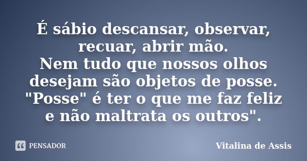 É sábio descansar, observar, recuar, abrir mão. Nem tudo que nossos olhos desejam são objetos de posse. "Posse" é ter o que me faz feliz e não maltrat... Frase de Vitalina de Assis.