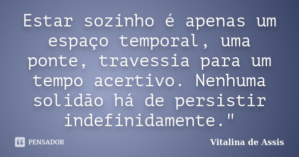 Estar sozinho é apenas um espaço temporal, uma ponte, travessia para um tempo acertivo. Nenhuma solidão há de persistir indefinidamente."... Frase de Vitalina de Assis..