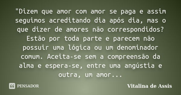 "Dizem que amor com amor se paga e assim seguimos acreditando dia após dia, mas o que dizer de amores não correspondidos? Estão por toda parte e parecem nã... Frase de Vitalina de Assis..