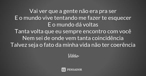 Vai ver que a gente não era pra ser E o mundo vive tentando me fazer te esquecer E o mundo dá voltas Tanta volta que eu sempre encontro com você Nem sei de onde... Frase de Vitão.