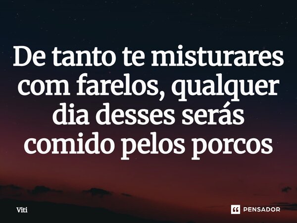 De tanto te misturares com farelos, qualquer dia desses serás comido pelos porcos⁠... Frase de Viti.
