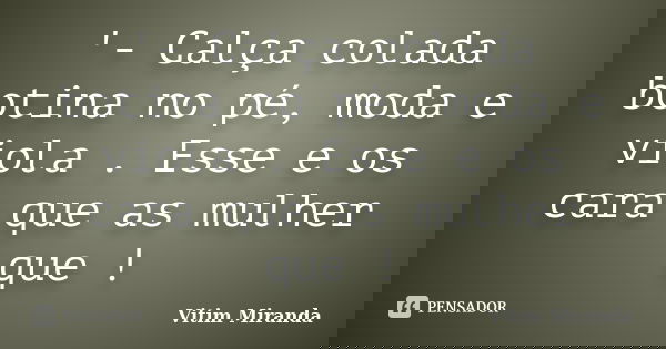 '- Calça colada botina no pé, moda e viola . Esse e os cara que as mulher que !... Frase de Vitim Miranda.