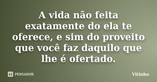 A vida não feita exatamente do ela te oferece, e sim do proveito que você faz daquilo que lhe é ofertado.... Frase de Vitinho.