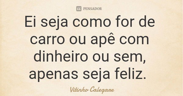 Ei seja como for de carro ou apê com dinheiro ou sem, apenas seja feliz.... Frase de Vitinho Calegare.