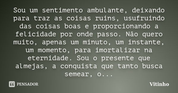 Sou um sentimento ambulante, deixando para traz as coisas ruins, usufruindo das coisas boas e proporcionando a felicidade por onde passo. Não quero muito, apena... Frase de Vitinho.