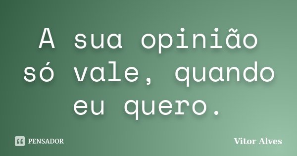 A sua opinião só vale, quando eu quero.... Frase de Vitor Alves.
