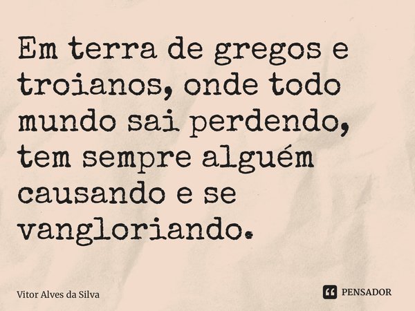 ⁠Em terra de gregos e troianos, onde todo mundo sai perdendo, tem sempre alguém causando e se vangloriando.... Frase de Vitor Alves da Silva.