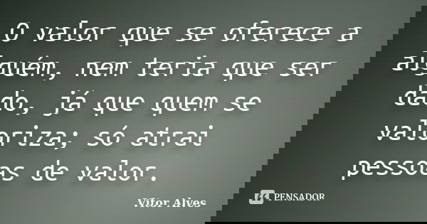 O valor que se oferece a alguém, nem teria que ser dado, já que quem se valoriza; só atrai pessoas de valor.... Frase de Vitor Alves.