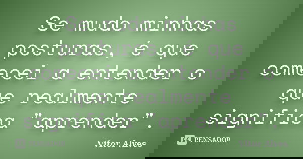 Se mudo minhas posturas, é que comecei a entender o que realmente significa "aprender".... Frase de Vitor Alves.