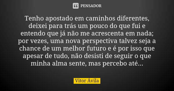 Tenho apostado em caminhos diferentes, deixei para trás um pouco do que fui e entendo que já não me acrescenta em nada; por vezes, uma nova perspectiva talvez s... Frase de Vitor Ávila.