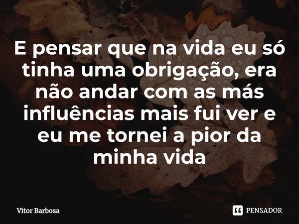 ⁠E pensar que na vida eu só tinha uma obrigação, era não andar com as más influências mais fui ver e eu me tornei a pior da minha vida... Frase de Vitor Barbosa.