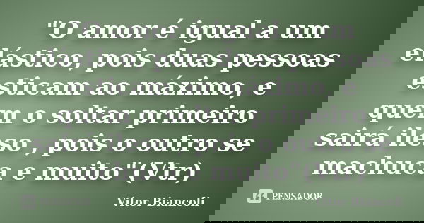 "O amor é igual a um elástico, pois duas pessoas esticam ao máximo, e quem o soltar primeiro sairá ileso , pois o outro se machuca e muito"(Vtr)... Frase de Vitor Biancoli.