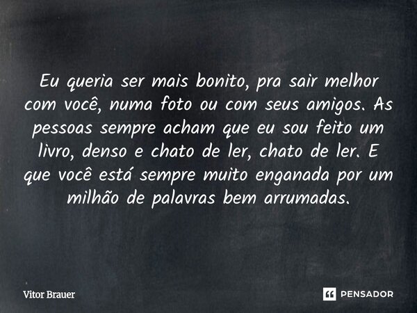Eu queria ser mais bonito, pra sair melhor com você, numa foto ou com seus amigos. As pessoas sempre acham que eu sou feito um livro, denso e chato de ler, cha... Frase de Vitor Brauer.