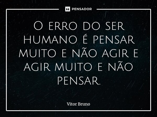 O erro do ser humano é pensar muito e não agir e agir muito e não pensar.... Frase de Vitor Bruno.