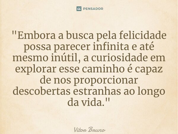 ⁠"Embora a busca pela felicidade possa parecer infinita e até mesmo inútil, a curiosidade em explorar esse caminho é capaz de nos proporcionar descobertas ... Frase de Vitor Bruno.