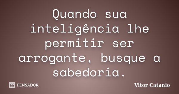 Quando sua inteligência lhe permitir ser arrogante, busque a sabedoria.... Frase de Vitor Catanio.