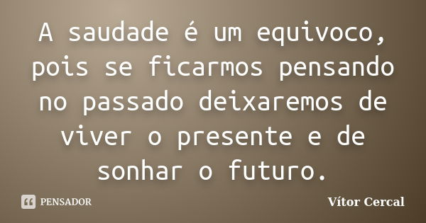 A saudade é um equivoco, pois se ficarmos pensando no passado deixaremos de viver o presente e de sonhar o futuro.... Frase de Vítor Cercal.