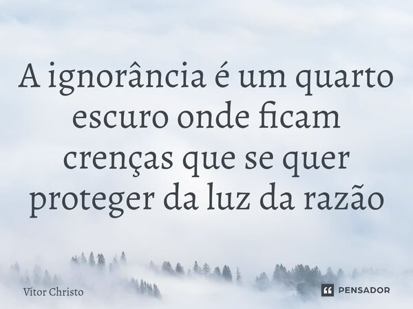 ⁠A ignorância é um quarto escuro onde ficam crenças que se quer proteger da luz da razão... Frase de Vitor Christo.