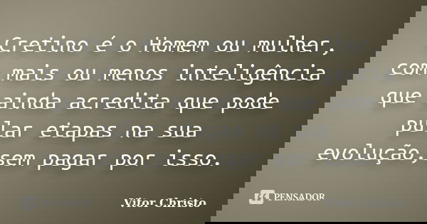 Cretino é o Homem ou mulher, com mais ou menos inteligência que ainda acredita que pode pular etapas na sua evolução,sem pagar por isso.... Frase de Vitor Christo.