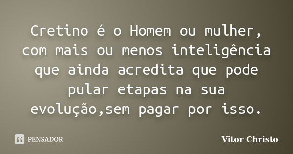 Cretino é o Homem ou mulher, com mais ou menos inteligência que ainda acredita que pode pular etapas na sua evolução,sem pagar por isso.... Frase de Vitor Christo.