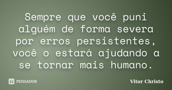 Sempre que você puni alguém de forma severa por erros persistentes, você o estará ajudando a se tornar mais humano.... Frase de Vitor Christo.