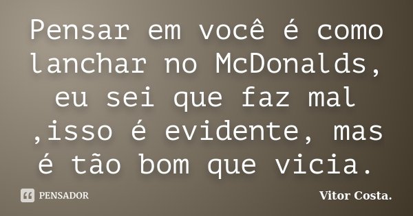 Pensar em você é como lanchar no McDonalds, eu sei que faz mal ,isso é evidente, mas é tão bom que vicia.... Frase de Vitor Costa.