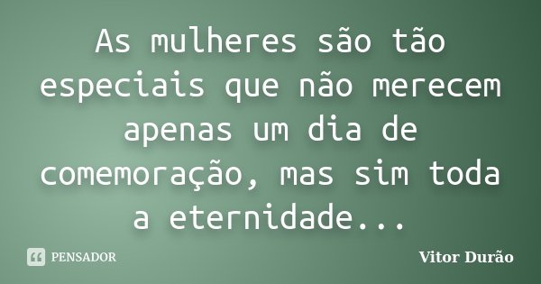 As mulheres são tão especiais que não merecem apenas um dia de comemoração, mas sim toda a eternidade...... Frase de Vitor Durão.