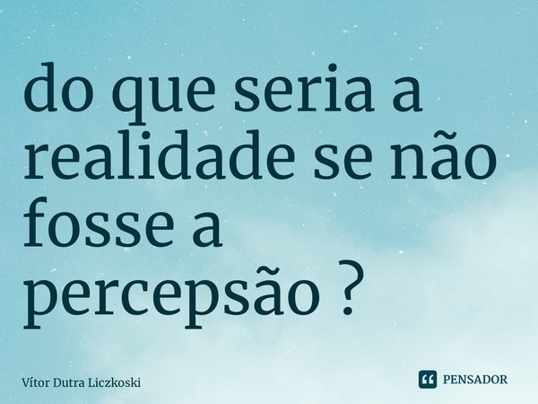 ⁠do que seria a realidade se não fosse a percepção ?... Frase de Vítor Dutra Liczkoski.