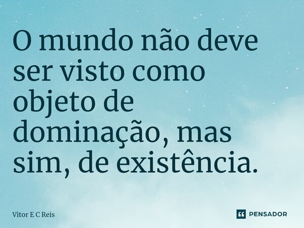 ⁠O mundo não deve ser visto como objeto de dominação, mas sim, de existência.... Frase de Vitor E C Reis.