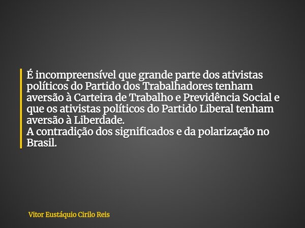 É incompreensível que grande parte dos ativistas políticos do Partido dos Trabalhadores tenham aversão à Carteira de Trabalho e Previdência Social e que os ativ... Frase de Vitor Eustáquio Cirilo Reis.