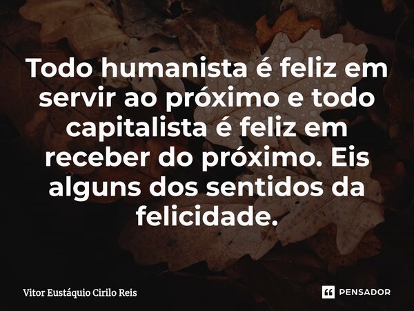 ⁠Todo humanista é feliz em servir ao próximo e todo capitalista é feliz em receber do próximo. Eis alguns dos sentidos da felicidade.... Frase de Vitor Eustáquio Cirilo Reis.