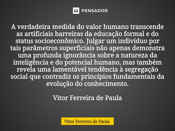 A verdadeira medida do valor humano transcende as artificiais barreiras da educação formal e do status socioeconômico. Julgar um indivíduo por tais parâmetros ... Frase de Vitor Ferreira De Paula.