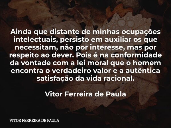 Ainda que distante de minhas ocupações intelectuais, persisto em auxiliar os que necessitam, não por interesse, mas por respeito ao dever. Pois é na conformidad... Frase de VITOR FERREIRA DE PAULA.