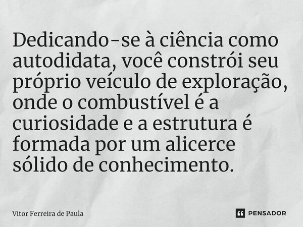 Dedicando-se à ciência como autodidata, você constrói seu próprio veículo de exploração, onde o combustível é a curiosidade e a estrutura é formada por um alice... Frase de Vitor Ferreira De Paula.