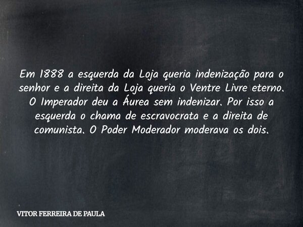 Em 1888 a esquerda da Loja queria indenização para o senhor e a direita da Loja queria o Ventre Livre eterno. O Imperador deu a Áurea sem indenizar. Por isso a ... Frase de VITOR FERREIRA DE PAULA.