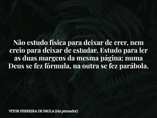 Não estudo física para deixar de crer, nem creio para deixar de estudar. Estudo para ler as duas margens da mesma página: numa Deus se fez fórmula, na outra se ... Frase de VITOR FERREIRA DE PAULA (via pensador).