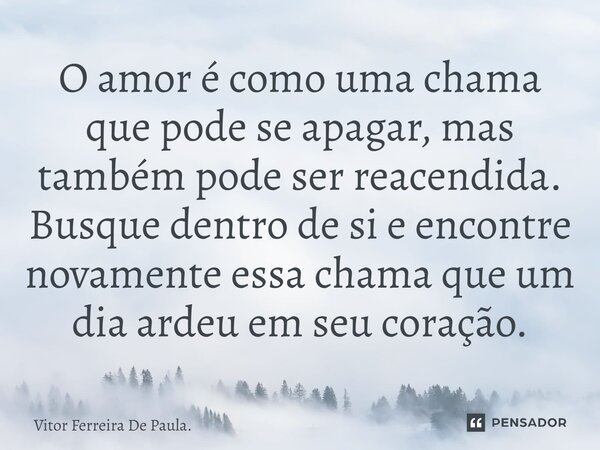 ⁠O amor é como uma chama que pode se apagar, mas também pode ser reacendida. Busque dentro de si e encontre novamente essa chama que um dia ardeu em seu coração... Frase de Vitor Ferreira De Paula..