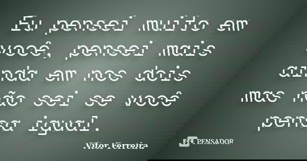 Eu pensei muito em você, pensei mais ainda em nos dois mas não sei se você pensa igual.... Frase de Vitor Ferreira.
