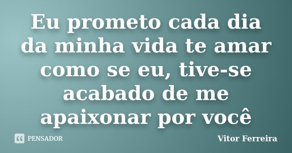 Eu prometo cada dia da minha vida te amar como se eu, tive-se acabado de me apaixonar por você... Frase de Vitor Ferreira.