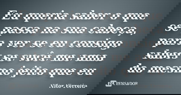 Eu queria saber o que se passa na sua cabeça, para ver se eu consigo saber se você me ama do mesmo jeito que eu... Frase de Vitor Ferreira.