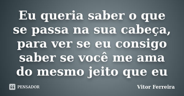 Eu queria saber o que se passa na sua cabeça, para ver se eu consigo saber se você me ama do mesmo jeito que eu... Frase de Vitor Ferreira.