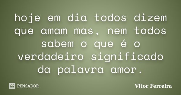 hoje em dia todos dizem que amam mas, nem todos sabem o que é o verdadeiro significado da palavra amor.... Frase de Vitor Ferreira.