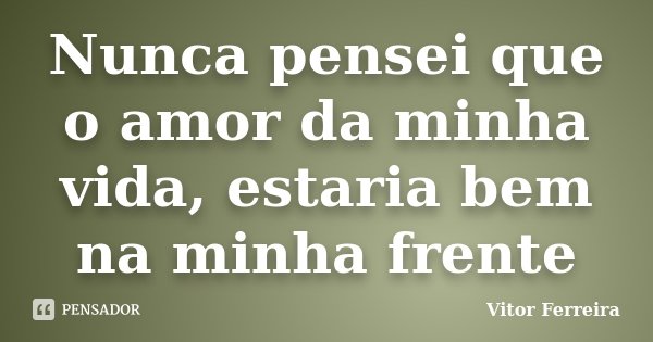 Nunca pensei que o amor da minha vida, estaria bem na minha frente... Frase de Vitor Ferreira.