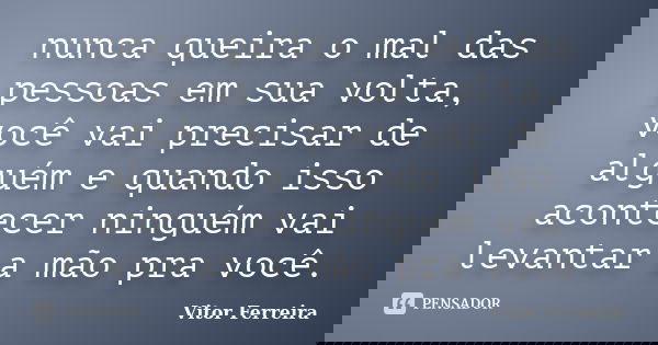 nunca queira o mal das pessoas em sua volta, você vai precisar de alguém e quando isso acontecer ninguém vai levantar a mão pra você.... Frase de Vitor Ferreira.