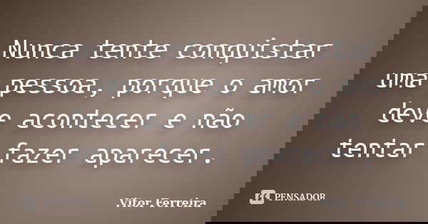 Nunca tente conquistar uma pessoa, porque o amor deve acontecer e não tentar fazer aparecer.... Frase de Vitor Ferreira.