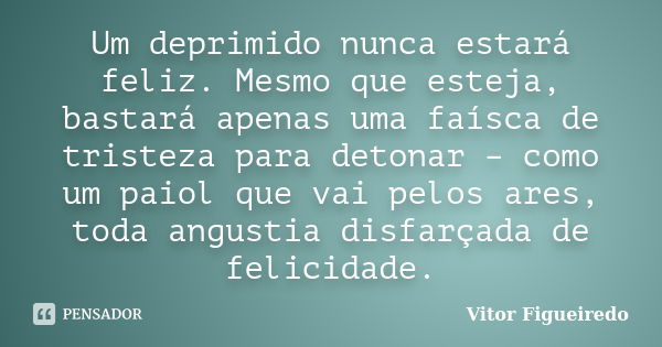 Um deprimido nunca estará feliz. Mesmo que esteja, bastará apenas uma faísca de tristeza para detonar – como um paiol que vai pelos ares, toda angustia disfarça... Frase de Vitor Figueiredo.