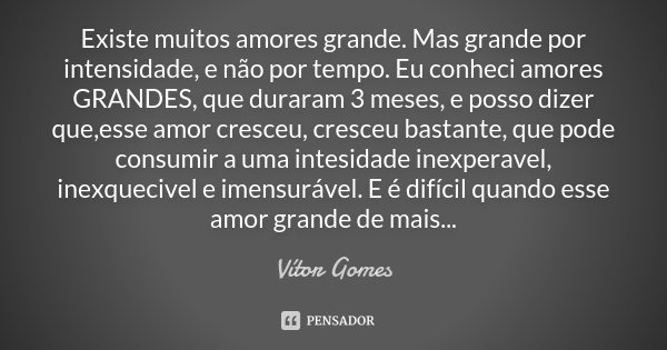 Existe muitos amores grande. Mas grande por intensidade, e não por tempo. Eu conheci amores GRANDES, que duraram 3 meses, e posso dizer que,esse amor cresceu, c... Frase de Vitor Gomes.