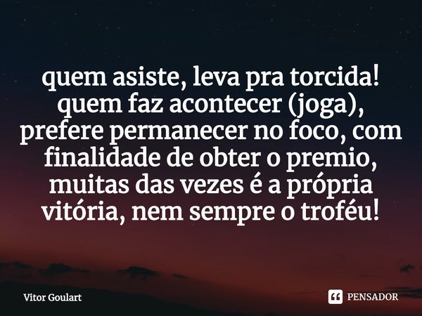 ⁠quem asiste, leva pra torcida! quem faz acontecer (joga), prefere permanecer no foco, com finalidade de obter o premio, muitas das vezes é a própria vitória, n... Frase de Vitor Goulart.